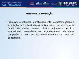 OBJETIVOS DA FORMAÇÃO


• Promover atualização, aprofundamento, complementação e
  ampliação de conhecimentos indispensáveis ao exercício da
  função de diretor escolar, diretor adjunto e técnicos
  educacionais necessários ao desenvolvimento de novas
  competências em gestão, monitoramento e avaliação
  educacional.
 