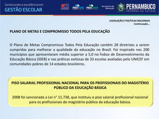 LEGISLAÇÃO E POLÍTICAS NACIONAIS
                                                                                   Continuação...


PLANO DE METAS E COMPROMISSO TODOS PELA EDUCAÇÃO


O Plano de Metas Compromisso Todos Pela Educação contém 28 diretrizes a serem
cumpridas para melhorar a qualidade da educação no Brasil. Foi inspirado nos 200
municípios que apresentaram média superior a 5,0 no Índice de Desenvolvimento da
Educação Básica (IDEB) e nas práticas exitosas de 33 escolas avaliadas pelo UNICEF em
comunidades pobres de 14 estados brasileiros.



 PISO SALARIAL PROFISSIONAL NACIONAL PARA OS PROFISSIONAIS DO MAGISTÉRIO
                        PÚBLICO DA EDUCAÇÃO BÁSICA

 2008 foi sancionada a Lei n° 11.738, que instituiu o piso salarial profissional nacional
            para os profissionais do magistério público da educação básica.
 