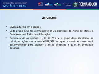 ATIVIDADE

• Divida a turma em 5 grupos.
• Cada grupo deve ler atentamente as 28 diretrizes do Plano de Metas e
  Compromissos Todos pela Educação.
• Considerando as diretrizes I, II, III, IV e V, o grupo deve identificar as
  principais ações que a escola/GRE/SEE em que os cursistas atuam está
  desenvolvendo para atender a essas diretrizes e quais os principais
  desafios.
 