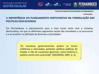 POLÍTICAS PÚBLICAS EDUCACIONAIS EM PERNAMBUCO
                                                                                Continuação...

A IMPORTÂNCIA DO PLANEJAMENTO PARTICIPATIVO NA FORMULAÇÃO DAS
POLÍTICAS EDUCACIONAIS

Em Pernambuco, o planejamento para a área social conta com a iniciativa
democrática, em que os diferentes segmentos sociais são convidados a se pronunciar
e a se envolver na definição de diretrizes e prioridades.



             “As iniciativas governamentais podem se tornar
             sistêmicas e articuladas, portanto, políticas públicas de
             Estado, e não de sucessivos governos, como histórica e
             politica-mente vem ocorrendo” (DOURADO, 2007, p. 2).
 