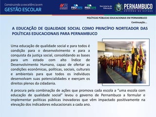 POLÍTICAS PÚBLICAS EDUCACIONAIS EM PERNAMBUCO
                                                                                  Continuação...

A EDUCAÇÃO DE QUALIDADE SOCIAL COMO PRINCÍPIO NORTEADOR DAS
POLÍTICAS EDUCACIONAIS PARA PERNAMBUCO

Uma educação de qualidade social e para todos é
condição para o desenvolvimento e para a
conquista da justiça social, consolidando as bases
para um estado com alto Índice de
Desenvolvimento Humano, capaz de ofertar as
condições econômicas, políticas, sociais, culturais
e ambientais para que todos os indivíduos
desenvolvam suas potencialidades e exerçam os
direitos plenos da cidadania.
A procura pela combinação de ações que promova cada escola a “uma escola com
educação de qualidade social” levou o governo de Pernambuco a formular e
implementar políticas públicas inovadoras que vêm impactado positivamente na
elevação dos indicadores educacionais a cada ano.
 