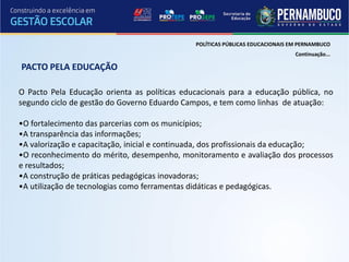 POLÍTICAS PÚBLICAS EDUCACIONAIS EM PERNAMBUCO
                                                                               Continuação...

PACTO PELA EDUCAÇÃO

O Pacto Pela Educação orienta as políticas educacionais para a educação pública, no
segundo ciclo de gestão do Governo Eduardo Campos, e tem como linhas de atuação:

•O fortalecimento das parcerias com os municípios;
•A transparência das informações;
•A valorização e capacitação, inicial e continuada, dos profissionais da educação;
•O reconhecimento do mérito, desempenho, monitoramento e avaliação dos processos
e resultados;
•A construção de práticas pedagógicas inovadoras;
•A utilização de tecnologias como ferramentas didáticas e pedagógicas.
 