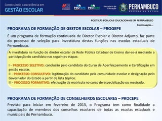 POLÍTICAS PÚBLICAS EDUCACIONAIS EM PERNAMBUCO
                                                                                       Continuação...
PROGRAMA DE FORMAÇÃO DE GESTOR ESCOLAR – PROGEPE
É um programa de formação continuada de Diretor Escolar e Diretor Adjunto, faz parte
do processo de seleção para investidura destas funções nas escolas estaduais de
Pernambuco.
A investidura na função de diretor escolar da Rede Pública Estadual de Ensino dar-se-á mediante a
participação do candidato nas seguintes etapas:

I - PROCESSO SELETIVO: conclusão pelo candidato do Curso de Aperfeiçoamento e Certificação em
gestão escolar.
II - PROCESSO CONSULTIVO: legitimação do candidato pela comunidade escolar e designação pelo
Governador do Estado a partir de lista tríplice.
III - PROCESSO FORMATIVO: efetivação da matrícula no curso de especialização ou mestrado.



PROGRAMA DE FORMAÇÃO DE CONSELHEIROS ESCOLARES – PROCEPE
Previsto para iniciar em fevereiro de 2013, o Programa tem como finalidade a
capacitação de membros dos conselhos escolares de todas as escolas estaduais e
municipais do Pernambuco.
 
