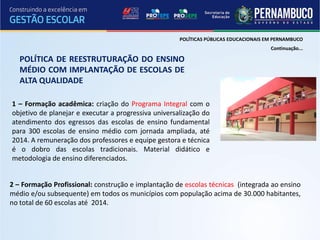 POLÍTICAS PÚBLICAS EDUCACIONAIS EM PERNAMBUCO
                                                                                       Continuação...

   POLÍTICA DE REESTRUTURAÇÃO DO ENSINO
   MÉDIO COM IMPLANTAÇÃO DE ESCOLAS DE
   ALTA QUALIDADE

1 – Formação acadêmica: criação do Programa Integral com o
objetivo de planejar e executar a progressiva universalização do
atendimento dos egressos das escolas de ensino fundamental
para 300 escolas de ensino médio com jornada ampliada, até
2014. A remuneração dos professores e equipe gestora e técnica
é o dobro das escolas tradicionais. Material didático e
metodologia de ensino diferenciados.


2 – Formação Profissional: construção e implantação de escolas técnicas (integrada ao ensino
médio e/ou subsequente) em todos os municípios com população acima de 30.000 habitantes,
no total de 60 escolas até 2014.
 