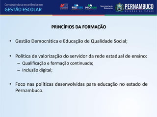 PRINCÍPIOS DA FORMAÇÃO


• Gestão Democrática e Educação de Qualidade Social;

• Política de valorização do servidor da rede estadual de ensino:
   – Qualificação e formação continuada;
   – Inclusão digital;

• Foco nas políticas desenvolvidas para educação no estado de
  Pernambuco.
 