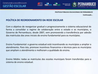 POLÍTICAS PÚBLICAS EDUCACIONAIS EM PERNAMBUCO
                                                                                 Continuação...


POLÍTICA DE REORDENAMENTO DA REDE ESCOLAR

Com o objetivo de reorganizar gradual e progressivamente o sistema educacional de
forma a consolidar o regime de colaboração entre o estado e os municípios, o
Governo de Pernambuco, desde 2007, vem promovendo a transferência por adesão
das matrículas dos anos iniciais do ensino fundamental para os municípios.


Ensino Fundamental: o governo estadual está incentivando os municípios a ampliar o
atendimento. Para isto, promove incentivos financeiros e técnicos para os municípios
que ampliam o atendimento e melhoram a qualidade do ensino.


Ensino Médio: todas as matrículas das escolas municipais foram transferidas para o
sistema de ensino estadual.
 