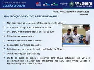 POLÍTICAS PÚBLICAS EDUCACIONAIS EM PERNAMBUCO
                                                                                       Continuação...
IMPLANTAÇÃO DE POLÍTICA DE INCLUSÃO DIGITAL

1. Notebooks para os professores efetivos da educação básica;
2. Internet banda larga e wifi em todas as escolas;
3. Data show multimídia para todas as salas de aula;
4. Microfone para professores;
5. Quisoque multimídia para as escolas;
6. Computador móvel para as escolas;
7. Tablets para os estudantes do ensino médio do 2º e 3º ano;
8. Olimpíadas de jogos educacionais;
9. Oferta de curso de inglês e espanhol para 24.000 estudantes em 2011 e
   encaminhamento de 1.400 para intercâmbio nos EUA, Reino Unido, Canadá e
   Espanha- Programa Ganhe o Mundo.
 