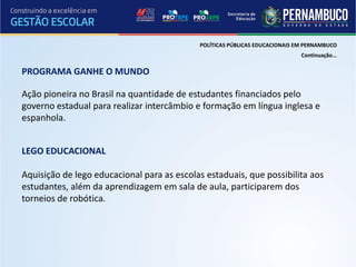 POLÍTICAS PÚBLICAS EDUCACIONAIS EM PERNAMBUCO
                                                                             Continuação...

PROGRAMA GANHE O MUNDO

Ação pioneira no Brasil na quantidade de estudantes financiados pelo
governo estadual para realizar intercâmbio e formação em língua inglesa e
espanhola.


LEGO EDUCACIONAL

Aquisição de lego educacional para as escolas estaduais, que possibilita aos
estudantes, além da aprendizagem em sala de aula, participarem dos
torneios de robótica.
 
