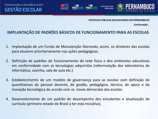 POLÍTICAS PÚBLICAS EDUCACIONAIS EM PERNAMBUCO
                                                                                Continuação...


IMPLANTAÇÃO DE PADRÕES BÁSICOS DE FUNCIONAMENTO PARA AS ESCOLAS


1. Implantação de um Fundo de Manutenção liberando, assim, os diretores das escolas
   para atuarem prioritariamente nas ações pedagógicas.

2. Definição de padrões de funcionamento da rede física e dos ambientes educativos
   em conformidade com as tecnologias adquiridas (reformulação dos laboratórios de
   informática, cozinha, sala de aula etc.)

3. Estabelecimento de um modelo de governança para as escolas com definição de
   quantitativos de pessoal docente, de gestão, pedagógica, técnica, de apoio e de
   inovação tecnológica de acordo com as novas demandas das escolas.

4. Desenvolvimento de um padrão de desempenho dos estudantes e atualização do
   currículo (primeiro estado do Brasil a ter esta iniciativa).
 