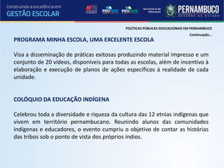 POLÍTICAS PÚBLICAS EDUCACIONAIS EM PERNAMBUCO
                                                                             Continuação...
PROGRAMA MINHA ESCOLA, UMA EXCELENTE ESCOLA

Visa a disseminação de práticas exitosas produzindo material impresso e um
conjunto de 20 vídeos, disponíveis para todas as escolas, além de incentivo à
elaboração e execução de planos de ações específicos à realidade de cada
unidade.


COLÓQUIO DA EDUCAÇÃO INDÍGENA

Celebrou toda a diversidade e riqueza da cultura das 12 etnias indígenas que
vivem em território pernambucano. Reunindo alunos das comunidades
indígenas e educadores, o evento cumpriu o objetivo de contar as histórias
das tribos sob o ponto de vista dos próprios índios.
 