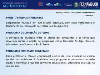 POLÍTICAS PÚBLICAS EDUCACIONAIS EM PERNAMBUCO
                                                                             Continuação...
PROJETO BANDAS E FANFARRAS
Corporações musicais em 400 escolas estaduais, com todo instrumento e
fardamento oferecido pela Secretaria de Educação (SE).

PROGRAMA DE CORREÇÃO DE FLUXO
A correção da distorção entre as idades dos estudantes e as séries que
deveriam cursar é objeto de programas como travessia, Se Liga, Acelera,
Alfabetizar com Sucesso e Paulo Freire.

PROGRAMA PROFESSOR CONECTADO
Cada professor e técnico educacional efetivo da rede estadual de ensino
recebeu um notebook. A finalidade deste programa é promover a inclusão
digital e incentivar o uso dos softwares educacionais, adquiridos pela SEE, na
sala de aula.
 