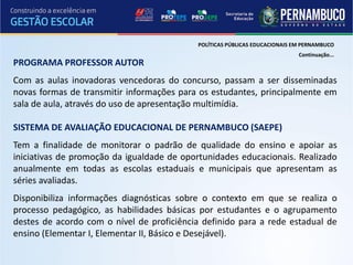 POLÍTICAS PÚBLICAS EDUCACIONAIS EM PERNAMBUCO
                                                                            Continuação...
PROGRAMA PROFESSOR AUTOR
Com as aulas inovadoras vencedoras do concurso, passam a ser disseminadas
novas formas de transmitir informações para os estudantes, principalmente em
sala de aula, através do uso de apresentação multimídia.

SISTEMA DE AVALIAÇÃO EDUCACIONAL DE PERNAMBUCO (SAEPE)
Tem a finalidade de monitorar o padrão de qualidade do ensino e apoiar as
iniciativas de promoção da igualdade de oportunidades educacionais. Realizado
anualmente em todas as escolas estaduais e municipais que apresentam as
séries avaliadas.
Disponibiliza informações diagnósticas sobre o contexto em que se realiza o
processo pedagógico, as habilidades básicas por estudantes e o agrupamento
destes de acordo com o nível de proficiência definido para a rede estadual de
ensino (Elementar I, Elementar II, Básico e Desejável).
 