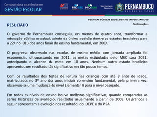 POLÍTICAS PÚBLICAS EDUCACIONAIS EM PERNAMBUCO
                                                                                  Continuação...
RESULTADO
O governo de Pernambuco conseguiu, em menos de quatro anos, transformar a
educação pública estadual, saindo da última posição dentre os estados brasileiros para
a 22ª no IDEB dos anos finais do ensino fundamental, em 2009.

O progresso observado nas escolas de ensino médio com jornada ampliada foi
exponencial, ultrapassando em 2011, as metas estipuladas pelo MEC para 2021,
antecipando o alcance da meta em 10 anos. Nenhum outro estado brasileiro
apresentou um resultado tão significativo em tão pouco tempo.

Com os resultados dos testes de leitura nas crianças com até 8 anos de idade,
matriculados no 3º ano dos anos iniciais do ensino fundamental, pela primeira vez,
observou-se uma mudança do nível Elementar II para o nível Desejado.

Em todos os níveis de ensino houve melhoras significativas, quando comparadas as
séries históricas de avaliação, realizadas anualmente a partir de 2008. Os gráficos a
seguir apresentam a evolução nos resultados do IDEPE e do PISA.
 