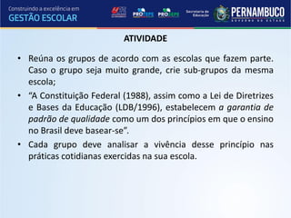ATIVIDADE

• Reúna os grupos de acordo com as escolas que fazem parte.
  Caso o grupo seja muito grande, crie sub-grupos da mesma
  escola;
• “A Constituição Federal (1988), assim como a Lei de Diretrizes
  e Bases da Educação (LDB/1996), estabelecem a garantia de
  padrão de qualidade como um dos princípios em que o ensino
  no Brasil deve basear-se”.
• Cada grupo deve analisar a vivência desse princípio nas
  práticas cotidianas exercidas na sua escola.
 