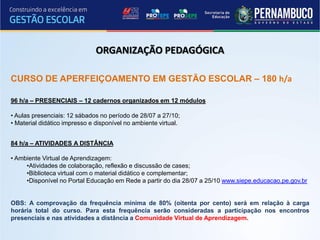 ORGANIZAÇÃO PEDAGÓGICA

CURSO DE APERFEIÇOAMENTO EM GESTÃO ESCOLAR – 180 h/a

96 h/a – PRESENCIAIS – 12 cadernos organizados em 12 módulos

• Aulas presenciais: 12 sábados no período de 28/07 a 27/10;
• Material didático impresso e disponível no ambiente virtual.


84 h/a – ATIVIDADES A DISTÂNCIA

• Ambiente Virtual de Aprendizagem:
     •Atividades de colaboração, reflexão e discussão de cases;
     •Biblioteca virtual com o material didático e complementar;
     •Disponível no Portal Educação em Rede a partir do dia 28/07 a 25/10 www.siepe.educacao.pe.gov.br


OBS: A comprovação da frequência mínima de 80% (oitenta por cento) será em relação à carga
horária total do curso. Para esta frequência serão consideradas a participação nos encontros
presenciais e nas atividades a distância a Comunidade Virtual de Aprendizagem.
 