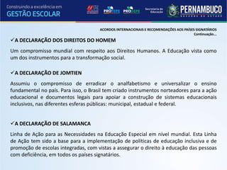 ACORDOS INTERNACIONAIS E RECOMENDAÇÕES AOS PAÍSES SIGNATÁRIOS
                                                                                       Continuação...
A DECLARAÇÃO DOS DIREITOS DO HOMEM
Um compromisso mundial com respeito aos Direitos Humanos. A Educação vista como
um dos instrumentos para a transformação social.

A DECLARAÇÃO DE JOMTIEN
Assumiu o compromisso de erradicar o analfabetismo e universalizar o ensino
fundamental no país. Para isso, o Brasil tem criado instrumentos norteadores para a ação
educacional e documentos legais para apoiar a construção de sistemas educacionais
inclusivos, nas diferentes esferas públicas: municipal, estadual e federal.


A DECLARAÇÃO DE SALAMANCA
Linha de Ação para as Necessidades na Educação Especial em nível mundial. Esta Linha
de Ação tem sido a base para a implementação de políticas de educação inclusiva e de
promoção de escolas integradas, com vistas a assegurar o direito à educação das pessoas
com deficiência, em todos os países signatários.
 
