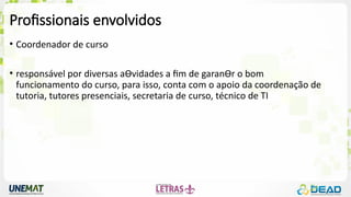 Profissionais envolvidos
• Coordenador de curso
• responsável por diversas aƟvidades a fim de garanƟr o bom
funcionamento do curso, para isso, conta com o apoio da coordenação de
tutoria, tutores presenciais, secretaria de curso, técnico de TI
 