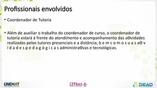Profissionais envolvidos
• Coordenador de Tutoria
• Além de auxiliar o trabalho do coordenador de curso, o coordenador de
tutoria estará à frente do atendimento e acompanhamento das aƟvidades
realizadas pelos tutores presenciais e a distância, b e m c o m o s u a s aƟ v
i d a d e s p e d a g ó g i c a s administraƟvas e tecnológicas.
 