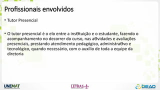 Profissionais envolvidos
• Tutor Presencial
• O tutor presencial é o elo entre a insƟtuição e o estudante, fazendo o
acompanhamento no decorrer do curso, nas aƟvidades e avaliações
presenciais, prestando atendimento pedagógico, administraƟvo e
tecnológico, quando necessário, com o auxílio de toda a equipe da
diretoria
 
