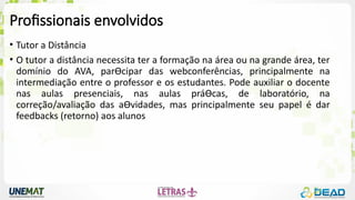 Profissionais envolvidos
• Tutor a Distância
• O tutor a distância necessita ter a formação na área ou na grande área, ter
domínio do AVA, parƟcipar das webconferências, principalmente na
intermediação entre o professor e os estudantes. Pode auxiliar o docente
nas aulas presenciais, nas aulas práƟcas, de laboratório, na
correção/avaliação das aƟvidades, mas principalmente seu papel é dar
feedbacks (retorno) aos alunos
 