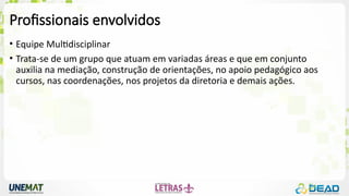 Profissionais envolvidos
• Equipe Multidisciplinar
• Trata-se de um grupo que atuam em variadas áreas e que em conjunto
auxilia na mediação, construção de orientações, no apoio pedagógico aos
cursos, nas coordenações, nos projetos da diretoria e demais ações.
 