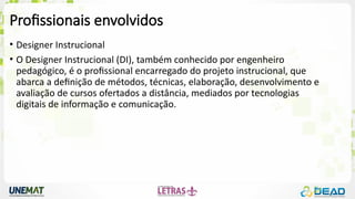 Profissionais envolvidos
• Designer Instrucional
• O Designer Instrucional (DI), também conhecido por engenheiro
pedagógico, é o profissional encarregado do projeto instrucional, que
abarca a definição de métodos, técnicas, elaboração, desenvolvimento e
avaliação de cursos ofertados a distância, mediados por tecnologias
digitais de informação e comunicação.
 