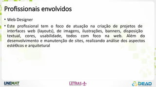 Profissionais envolvidos
• Web Designer
• Este profissional tem o foco de atuação na criação de projetos de
interfaces web (layouts), de imagens, ilustrações, banners, disposição
textual, cores, usabilidade, todos com foco na web. Além do
desenvolvimento e manutenção de sites, realizando análise dos aspectos
estéƟcos e arquitetural
 
