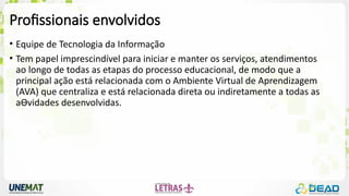 Profissionais envolvidos
• Equipe de Tecnologia da Informação
• Tem papel imprescindível para iniciar e manter os serviços, atendimentos
ao longo de todas as etapas do processo educacional, de modo que a
principal ação está relacionada com o Ambiente Virtual de Aprendizagem
(AVA) que centraliza e está relacionada direta ou indiretamente a todas as
aƟvidades desenvolvidas.
 