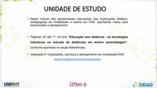 UNIDADE DE ESTUDO
• Neste módulo são apresentadas discussões das implicações didático-
pedagógicas da modalidade e tutoria em EAD, apontando meios para
estruturação e planejamento.
• Páginas: 65 até 71; do livro “Educação sem distância - as tecnologias
interativas na redução de distâncias em ensino aprendizagem”,
conforme apontada na seção Referências.
• Videoaula 4: Implicações, estrutura e planejamento da modalidade EAD
www.youtube.com/xxxxxxxxxxxxxxx
 