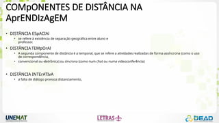 COMpONENTES DE DISTÂNCIA NA
AprENDIzAgEM
• DISTÂNCIA ESpACIAl
• se refere à existência de separação geográfica entre aluno e
professor.
• DISTÂNCIA TEMpOrAl
• A segunda componente de distância é a temporal, que se refere a atividades realizadas de forma assíncrona (como o uso
de correspondência,
• convencional ou eletrônica) ou síncrona (como num chat ou numa videoconferência)
• DISTÂNCIA INTErATIvA
• a falta de diálogo provoca distanciamento,
 