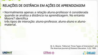 RELAÇÕES DE DISTÂNCIA EM AÇÕES DE APRENDIZAGEM
• Normalmente apenas a relação aluno-professor é considerada
quando se analisa a distância na aprendizagem. No entanto
Moore7 identifica
três tipos de interação: aluno-professor, aluno-aluno e aluno-
material.
M. G. Moore, “Editorial: Three Types of Interaction”, em
The American Journal of Distance Education, 3 (2), 1989.
 