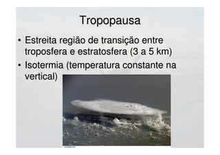 TropopausaTropopausa
• Estreita região de transição entreEstreita região de transição entre
troposfera e estratosfera (3 a 5 km)troposfera e estratosfera (3 a 5 km)
• Isotermia (temperatura constante naIsotermia (temperatura constante na
vertical)vertical)
 