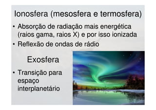 Ionosfera (mesosfera e termosfera)esosfera e termosfera)
• Absorção de radiação mais energéticaAbsorção de radiação mais energética
(raios gama, raios X) e por isso ionizada(raios gama, raios X) e por isso ionizada
• Reflexão de ondas de rádioReflexão de ondas de rádio
Exosfera
• Transição paraTransição para
espaçoespaço
interplanetáriointerplanetário
 