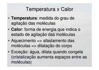 Temperatura x CalorTemperatura x Calor
• TemperaturaTemperatura: medida do grau de: medida do grau de
agitação das moléculasagitação das moléculas
• CalorCalor: forma de energia que indica o: forma de energia que indica o
estado de agitação das moléculasestado de agitação das moléculas
• Aquecimento => afastamento dasAquecimento => afastamento das
moléculas => dilatação do corpomoléculas => dilatação do corpo
• Exceção: água, dilata quando congelaExceção: água, dilata quando congela
(cristalização aumenta espaços entre as(cristalização aumenta espaços entre as
moléculas)moléculas)
 