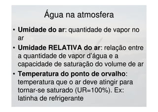 Água na atmosferaÁgua na atmosfera
• Umidade do arUmidade do ar: quantidade de vapor no: quantidade de vapor no
arar
• Umidade RELATIVA do arUmidade RELATIVA do ar: relação entre: relação entre
a quantidade de vapor d’água e aa quantidade de vapor d’água e a
capacidade de saturação do volume de arcapacidade de saturação do volume de ar
• Temperatura do ponto de orvalhoTemperatura do ponto de orvalho::
temperatura que o ar deve atingir paratemperatura que o ar deve atingir para
tornar-se saturado (UR=100%). Ex:tornar-se saturado (UR=100%). Ex:
latinha de refrigerantelatinha de refrigerante
 