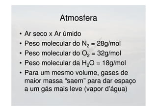 AtmosferaAtmosfera
• Ar seco x Ar úmidoAr seco x Ar úmido
• Peso molecular do NPeso molecular do N22 = 28g/mol= 28g/mol
• Peso molecular do OPeso molecular do O22 = 32g/mol= 32g/mol
• Peso molecular da HPeso molecular da H22O = 18g/molO = 18g/mol
• Para um mesmo volume, gases dePara um mesmo volume, gases de
maior massa “saem” para dar espaçomaior massa “saem” para dar espaço
a um gás mais leve (vapor d’água)a um gás mais leve (vapor d’água)
 