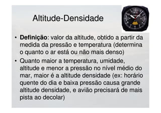 Altitude-DensidadeAltitude-Densidade
• DefiniçãoDefinição: valor da altitude, obtido a partir da: valor da altitude, obtido a partir da
medida da pressão e temperatura (determinamedida da pressão e temperatura (determina
o quanto o ar está ou não mais denso)o quanto o ar está ou não mais denso)
• Quanto maior a temperatura, umidade,Quanto maior a temperatura, umidade,
altitude e menor a pressão no nível médio doaltitude e menor a pressão no nível médio do
mar, maior é a altitude densidade (ex: horáriomar, maior é a altitude densidade (ex: horário
quente do dia e baixa pressão causa grandequente do dia e baixa pressão causa grande
altitude densidade, e avião precisará de maisaltitude densidade, e avião precisará de mais
pista ao decolar)pista ao decolar)
 