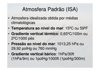 Atmosfera Padrão (ISA)Atmosfera Padrão (ISA)
• Atmosfera idealizada obtida por médiasAtmosfera idealizada obtida por médias
climatológicasclimatológicas
• Temperatura ao nível do marTemperatura ao nível do mar: 15ºC ou 59ºF: 15ºC ou 59ºF
• Gradiente vertical térmicoGradiente vertical térmico: 0,65ºC/100m ou: 0,65ºC/100m ou
2ºC/1000 pés2ºC/1000 pés
• Pressão ao nível do marPressão ao nível do mar: 1013,25 hPa ou: 1013,25 hPa ou
29,92 polHg ou 760 mmHg29,92 polHg ou 760 mmHg
• Gradiente vertical báricoGradiente vertical bárico: 1hPa/30ft: 1hPa/30ft
(1hPa/9m) ou 1polHg/1000ft (1polHg/300m)(1hPa/9m) ou 1polHg/1000ft (1polHg/300m)
 