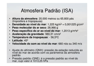 Atmosfera Padrão (ISA)Atmosfera Padrão (ISA)
• Altura da atmosferaAltura da atmosfera: 20.000 metros ou 65.800 pés: 20.000 metros ou 65.800 pés
(troposfera e tropopausa)(troposfera e tropopausa)
• Densidade ao nível do marDensidade ao nível do mar: 1,225 kg/m³ = 0,001225 g/cm³: 1,225 kg/m³ = 0,001225 g/cm³
• Peso molecular do ar secoPeso molecular do ar seco: 28,966 g: 28,966 g
• Peso específico do ar ao nível do marPeso específico do ar ao nível do mar: 1,2013 g/m²s²: 1,2013 g/m²s²
• Aceleração da gravidadeAceleração da gravidade: 980,31 cm/s²: 980,31 cm/s²
• Temperatura da tropopausaTemperatura da tropopausa: - 56,5ºC: - 56,5ºC
• LatitudeLatitude: 45º: 45º
• Velocidade do som ao nível do marVelocidade do som ao nível do mar: 660 nós ou 340 m/s: 660 nós ou 340 m/s
• Ajuste do altímetro (QNH): pressão da estação reduzida ao
nível do mar de acordo com os parâmetros da atmosfera
padrão
• Pressão padrão (QNE): é a pressão padrão ao nível do
mar, cujo valor é 1013,25 hPa
 