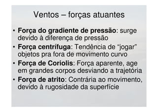 Ventos – forças atuantes
• Força do gradiente de pressão: surge
devido à diferença de pressão
• Força centrífuga: Tendência de “jogar”
objetos pra fora de movimento curvo
• Força de Coriolis: Força aparente, age
em grandes corpos desviando a trajetória
• Força de atrito: Contrária ao movimento,
devido à rugosidade da superfície
 