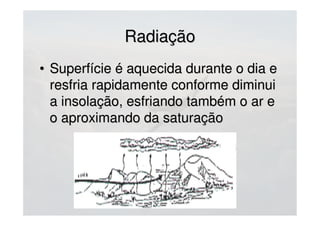 RadiaçãoRadiação
• Superfície é aquecida durante o dia eSuperfície é aquecida durante o dia e
resfria rapidamente conforme diminuiresfria rapidamente conforme diminui
a insolação, esfriando também o ar ea insolação, esfriando também o ar e
o aproximando da saturaçãoo aproximando da saturação
 
