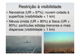 Restrição à visibilidadeRestrição à visibilidade
• Nevoeiros (UR > 97%): nuvem colada àNevoeiros (UR > 97%): nuvem colada à
superfície (visibilidade < 1 km)superfície (visibilidade < 1 km)
• Névoa úmida (UR > 80%) e Seca (UR <Névoa úmida (UR > 80%) e Seca (UR <
80%): partículas sólidas menores e mais80%): partículas sólidas menores e mais
dispersas (visibilidade > 1 km)dispersas (visibilidade > 1 km)
SDU
 