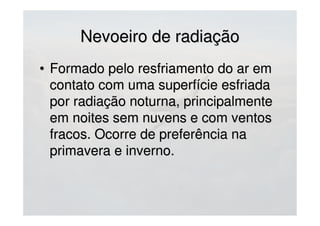 • Formado pelo resfriamento do ar emFormado pelo resfriamento do ar em
contato com uma superfície esfriadacontato com uma superfície esfriada
por radiação noturna, principalmentepor radiação noturna, principalmente
em noites sem nuvens e com ventosem noites sem nuvens e com ventos
fracos. Ocorre de preferência nafracos. Ocorre de preferência na
primavera e inverno.primavera e inverno.
Nevoeiro de radiaçãoNevoeiro de radiação
 