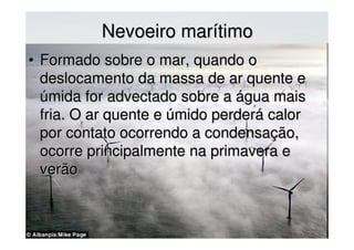 Nevoeiro marítimoNevoeiro marítimo
• Formado sobre o mar, quando oFormado sobre o mar, quando o
deslocamento da massa de ar quente edeslocamento da massa de ar quente e
úmida for advectado sobre a água maisúmida for advectado sobre a água mais
friafria. O ar quente e úmido perderá calor. O ar quente e úmido perderá calor
por contato ocorrendo a condensação,por contato ocorrendo a condensação,
ocorre principalmente na primavera eocorre principalmente na primavera e
verãoverão
 