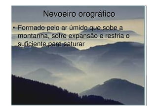 Nevoeiro orográficoNevoeiro orográfico
• Formado pelo ar úmido que sobe aFormado pelo ar úmido que sobe a
montanha, sofre expansão e resfria omontanha, sofre expansão e resfria o
suficiente para saturarsuficiente para saturar
 