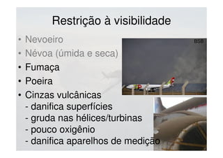 Restrição à visibilidade
• Nevoeiro
• Névoa (úmida e seca)
• Fumaça
• Poeira
• Cinzas vulcânicas
- danifica superfícies
- gruda nas hélices/turbinas
- pouco oxigênio
- danifica aparelhos de medição
BSB
 