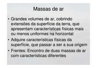Massas de arMassas de ar
• MASSA DE AR QUENTEMASSA DE AR QUENTE
- Quando uma massa de ar se desloca sobre- Quando uma massa de ar se desloca sobre
uma superfície mais friauma superfície mais fria
- Geralmente estáveis (favorecem nevoeiros e- Geralmente estáveis (favorecem nevoeiros e
nebulosidade estratificada)nebulosidade estratificada)
• MASSA DE AR FRIOMASSA DE AR FRIO
- Quando uma massa de ar se desloca sobre- Quando uma massa de ar se desloca sobre
uma superfície mais aquecida do que elauma superfície mais aquecida do que ela
- Geralmente mais instáveis (boa visibilidade e- Geralmente mais instáveis (boa visibilidade e
nebulosidade cumuliforme e trovoadas)nebulosidade cumuliforme e trovoadas)
 