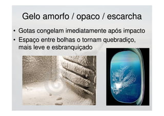 GeloGelo
• Externamente: superfícies expostas (altera perfilExternamente: superfícies expostas (altera perfil
aerodinâmico e adiciona peso), antenas, rotor e hélicesaerodinâmico e adiciona peso), antenas, rotor e hélices
(reduz tração/velocidade de voo)(reduz tração/velocidade de voo)
• Internamente: tubos de Pitot, carburadores (reduzInternamente: tubos de Pitot, carburadores (reduz
entrada de ar) e tomadas de arentrada de ar) e tomadas de ar
• Anticongelantes: compostos químicos que se adicionamAnticongelantes: compostos químicos que se adicionam
aos líquidos para congelar a uma temperatura maisaos líquidos para congelar a uma temperatura mais
baixa que o habitualbaixa que o habitual
Luva de
proteção
mecânica
(quebra-gelo)
 