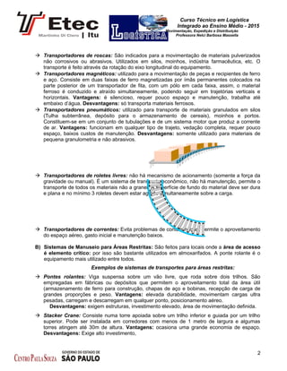 Curso Técnico em Logística
Integrado ao Ensino Médio - 2015
Movimentação, Expedição e Distribuição
Professora Nelci Barbosa Massella
 Transportadores de roscas: São indicados para a movimentação de materiais pulverizados
não corrosivos ou abrasivos. Utilizados em silos, moinhos, indústria farmacêutica, etc. O
transporte é feito através da rotação do eixo longitudinal do equipamento.
 Transportadores magnéticos: utilizado para a movimentação de peças e recipientes de ferro
e aço. Consiste em duas faixas de ferro magnetizadas por ímãs permanentes colocados na
parte posterior de um transportador de fita, com um pólo em cada faixa, assim, o material
ferroso é conduzido e atraído simultaneamente, podendo seguir em trajetórias verticais e
horizontais. Vantagens: é silencioso, requer pouco espaço e manutenção, trabalha até
embaixo d’água. Desvantagens: só transporta materiais ferrosos.
 Transportadores pneumáticos: utilizado para transporte de materiais granulados em silos
(Tulha subterrânea, depósito para o armazenamento de cereais), moinhos e portos.
Constituem-se em um conjunto de tubulações e de um sistema motor que produz a corrente
de ar. Vantagens: funcionam em qualquer tipo de trajeto, vedação completa, requer pouco
espaço, baixos custos de manutenção. Desvantagens: somente utilizado para materiais de
pequena granulometria e não abrasivos.
 Transportadores de roletes livres: não há mecanismo de acionamento (somente a força da
gravidade ou manual). É um sistema de transporte econômico, não há manutenção, permite o
transporte de todos os materiais não a granel. A superfície de fundo do material deve ser dura
e plana e no mínimo 3 roletes devem estar agindo simultaneamente sobre a carga.
 Transportadores de correntes: Evita problemas de contaminação, permite o aproveitamento
do espaço aéreo, gasto inicial e manutenção baixos.
B) Sistemas de Manuseio para Áreas Restritas: São feitos para locais onde a área de acesso
é elemento crítico: por isso são bastante utilizados em almoxarifados. A ponte rolante é o
equipamento mais utilizado entre todos.
Exemplos de sistemas de transportes para áreas restritas:
 Pontes rolantes: Viga suspensa sobre um vão livre, que roda sobre dois trilhos. São
empregadas em fábricas ou depósitos que permitem o aproveitamento total da área útil
(armazenamento de ferro para construção, chapas de aço e bobinas, recepção de carga de
grandes proporções e peso. Vantagens: elevada durabilidade, movimentam cargas ultra
pesadas, carregam e descarregam em qualquer ponto, posicionamento aéreo.
Desvantagens: exigem estruturas, investimento elevado, área de movimentação definida.
 Stacker Crane: Consiste numa torre apoiada sobre um trilho inferior e guiada por um trilho
superior. Pode ser instalada em corredores com menos de 1 metro de largura e algumas
torres atingem até 30m de altura. Vantagens: ocasiona uma grande economia de espaço.
Desvantagens: Exige alto investimento,
2
 