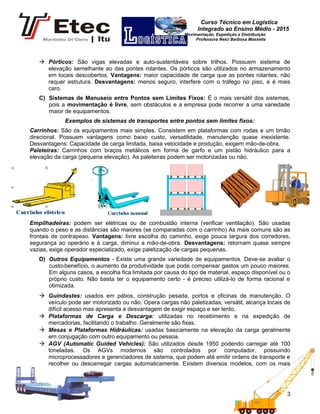 Curso Técnico em Logística
Integrado ao Ensino Médio - 2015
Movimentação, Expedição e Distribuição
Professora Nelci Barbosa Massella
 Pórticos: São vigas elevadas e auto-sustentáveis sobre trilhos. Possuem sistema de
elevação semelhante ao das pontes rolantes. Os pórticos são utilizados no armazenamento
em locais descobertos. Vantagens: maior capacidade de carga que as pontes rolantes, não
requer estrutura. Desvantagens: menos seguro, interfere com o tráfego no piso, e é mais
caro.
C) Sistemas de Manuseio entre Pontos sem Limites Fixos: É o mais versátil dos sistemas,
pois a movimentação é livre, sem obstáculos e a empresa pode recorrer a uma variedade
maior de equipamentos.
Exemplos de sistemas de transportes entre pontos sem limites fixos:
Carrinhos: São os equipamentos mais simples. Consistem em plataformas com rodas e um timão
direcional. Possuem vantagens como baixo custo, versatilidade, manutenção quase inexistente.
Desvantagens: Capacidade de carga limitada, baixa velocidade e produção, exigem mão-de-obra.
Paleteiras: Carrinhos com braços metálicos em forma de garfo e um pistão hidráulico para a
elevação da carga (pequena elevação). As paleteiras podem ser motorizadas ou não.
Empilhadeiras: podem ser elétricas ou de combustão interna (verificar ventilação). São usadas
quando o peso e as distâncias são maiores (se comparadas com o carrinho) As mais comuns são as
frontais de contrapeso. Vantagens: livre escolha do caminho, exige pouca largura dos corredores,
segurança ao operário e à carga, diminui a mão-de-obra. Desvantagens: retornam quase sempre
vazias, exige operador especializado, exige paletização de cargas pequenas.
D) Outros Equipamentos - Existe uma grande variedade de equipamentos. Deve-se avaliar o
custo-benefício, o aumento da produtividade que pode compensar gastos um pouco maiores.
Em alguns casos, a escolha fica limitada por causa do tipo de material, espaço disponível ou o
próprio custo. Não basta ter o equipamento certo - é preciso utilizá-lo de forma racional e
otimizada.
 Guindastes: usados em pátios, construção pesada, portos e oficinas de manutenção. O
veículo pode ser motorizado ou não. Opera cargas não paletizadas, versátil, alcança locais de
difícil acesso mas apresenta a desvantagem de exigir espaço e ser lento.
 Plataformas de Carga e Descarga: utilizadas no recebimento e na expedição de
mercadorias, facilitando o trabalho. Geralmente são fixas.
 Mesas e Plataformas Hidráulicas: usadas basicamente na elevação da carga geralmente
em conjugação com outro equipamento ou pessoa.
 AGV (Automatic Guided Vehicles): São utilizados desde 1950 podendo carregar até 100
toneladas. Os AGVs modernos são controlados por computador, possuindo
microprocessadores e gerenciadores de sistema, que podem até emitir ordens de transporte e
recolher ou descarregar cargas automaticamente. Existem diversos modelos, com os mais
3
 